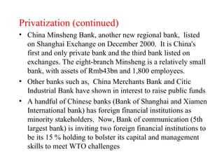 Privatization (continued) China Minsheng Bank, another new regional bank,  listed on Shanghai Exchange on December 2000.  It is China's first and only private bank and the third bank listed on exchanges. The eight-branch Minsheng is a relatively small bank, with assets of Rmb43bn and 1,800 employees.  Other banks such as,  China Merchants Bank and Citic Industrial Bank have shown in interest to raise public funds A handful of Chinese banks (Bank of Shanghai and Xiamen International bank) has foreign financial institutions as minority stakeholders.  Now, Bank of communication (5th largest bank) is inviting two foreign financial institutions to be its 15 % holding to bolster its capital and management skills to meet WTO challenges  