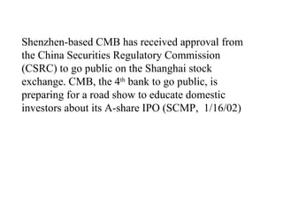 Shenzhen-based CMB has received approval from the China Securities Regulatory Commission (CSRC) to go public on the Shanghai stock exchange. CMB, the 4 th  bank to go public, is preparing for a road show to educate domestic investors about its A-share IPO (SCMP,  1/16/02)  