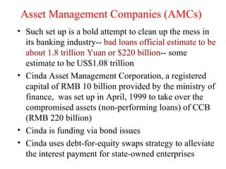 Asset Management Companies (AMCs) Such set up is a bold attempt to clean up the mess in its banking industry--  bad loans official estimate to be about 1.8 trillion Yuan or $220 billion -- some estimate to be US$1.08 trillion Cinda Asset Management Corporation, a registered capital of RMB 10 billion provided by the ministry of finance,  was set up in April, 1999 to take over the compromised assets (non-performing loans) of CCB (RMB 220 billion) Cinda is funding via bond issues Cinda uses debt-for-equity swaps strategy to alleviate the interest payment for state-owned enterprises 
