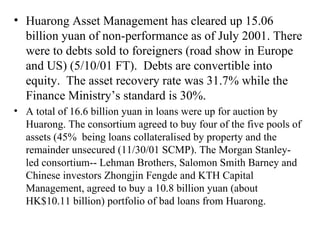 Huarong Asset Management has cleared up 15.06 billion yuan of non-performance as of July 2001. There were to debts sold to foreigners (road show in Europe and US) (5/10/01 FT).  Debts are convertible into equity.  The asset recovery rate was 31.7% while the Finance Ministry’s standard is 30%.  A total of 16.6 billion yuan in loans were up for auction by Huarong. The consortium agreed to buy four of the five pools of assets (45%  being loans collateralised by property and the remainder unsecured (11/30/01 SCMP). The Morgan Stanley-led consortium-- Lehman Brothers, Salomon Smith Barney and Chinese investors Zhongjin Fengde and KTH Capital Management, agreed to buy a 10.8 billion yuan (about HK$10.11 billion) portfolio of bad loans from Huarong.   