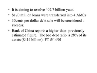 It is aiming to resolve 407.7 billion yuan.  $170 million loans were transferred into 4 AMCs 30cents per dollar debt sale will be considered a success. Bank of China reports a higher-than- previously-estimated figure.  The bad debt ratio is 28% of its assets ($414 billion)- FT 5/14/01 
