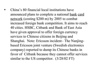 • China’s 80 financial local institutions have announced plans to complete a national  bank   card network  (costing $200 m) by 2005 to combat increased foreign bank competition. It aims to reach 40 cities. HSBC, Citbank and Bank of East Asia have given approval to offer foreign currency services to Chinese citizens in Beijing and Shanghai.  Note: Ericsson incident– The Nanjing-based Ericsson joint venture (Swedish electronics company) reported to dump its Chinese banks in favor of  Citbank because they cannot offer services similar to the US competitor.  (3/28/02 FT) 