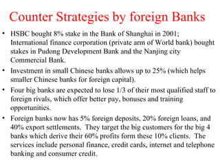 Counter Strategies by foreign Banks HSBC bought 8% stake in the Bank of Shanghai in 2001; International finance corporation (private arm of World bank) bought stakes in Pudong Development Bank and the Nanjing city Commercial Bank. Investment in small Chinese banks allows up to 25% (which helps smaller Chinese banks for foreign capital). Four big banks are expected to lose 1/3 of their most qualified staff to foreign rivals, which offer better pay, bonuses and training opportunities. Foreign banks now has 5% foreign deposits, 20% foreign loans, and 40% export settlements.  They target the big customers for the big 4 banks which derive their 60% profits form these 10% clients.  The services include personal finance, credit cards, internet and telephone banking and consumer credit. 