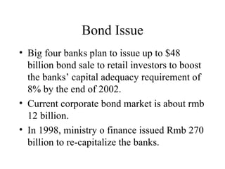 Bond Issue Big four banks plan to issue up to $48 billion bond sale to retail investors to boost the banks’ capital adequacy requirement of 8% by the end of 2002. Current corporate bond market is about rmb 12 billion. In 1998, ministry o finance issued Rmb 270 billion to re-capitalize the banks. 