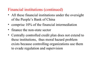 Financial institutions (continued) All these financial institutions under the oversight of the People’s Bank of China comprise 10% of the financial intermediation finance the non-state sector   Centrally controlled credit plan does not extend to these institutions,  thus moral hazard problem exists because controlling organizations use them to evade regulation and supervision 