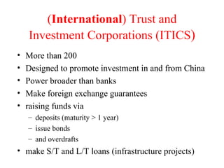 ( International ) Trust and Investment Corporations (ITICS ) More than 200 Designed to promote investment in and from China Power broader than banks Make foreign exchange guarantees raising funds via  deposits (maturity > 1 year)  issue bonds  and overdrafts make S/T and L/T loans (infrastructure projects) 
