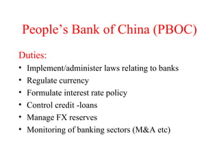 People’s Bank of China (PBOC) Duties: Implement/administer laws relating to banks Regulate currency Formulate interest rate policy Control credit -loans Manage FX reserves Monitoring of banking sectors (M&A etc) 