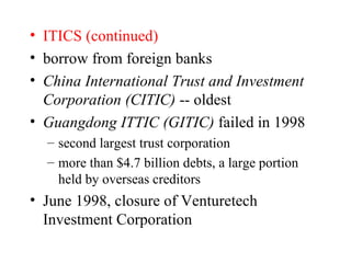 ITICS (continued) borrow from foreign banks China International Trust and Investment Corporation (CITIC)  -- oldest Guangdong ITTIC (GITIC)  failed in 1998 second largest trust corporation more than $4.7 billion debts, a large portion held by overseas creditors June 1998, closure of Venturetech Investment Corporation 