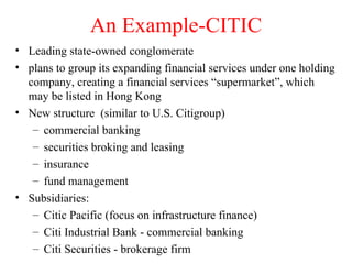 An Example-CITIC Leading state-owned conglomerate plans to group its expanding financial services under one holding company, creating a financial services “supermarket”, which may be listed in Hong Kong New structure  (similar to U.S. Citigroup) commercial banking securities broking and leasing insurance fund management Subsidiaries: Citic Pacific (focus on infrastructure finance) Citi Industrial Bank - commercial banking Citi Securities - brokerage firm 