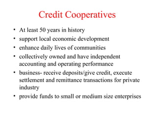 Credit Cooperatives At least 50 years in history support local economic development enhance daily lives of communities collectively owned and have independent accounting and operating performance business- receive deposits/give credit, execute settlement and remittance transactions for private industry provide funds to small or medium size enterprises 