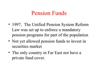 Pension Funds 1997,  The Unified Pension System Reform Law was set up to enforce a mandatory pension programs for part of the population Not yet allowed pension funds to invest in securities market The only country in Far East not have a private fund cover. 