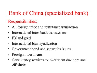 Bank of China (specialized bank) Responsibilities: All foreign trade and remittance transaction International inter-bank transactions FX and gold International loan syndication Government bond and securities issues Foreign investments Consultancy services to investment on-shore and off-shore 