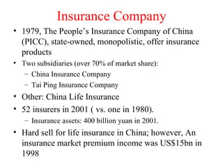 Insurance Company 1979, The People’s Insurance Company of China (PICC), state-owned, monopolistic, offer insurance products Two subsidiaries (over 70% of market share): China Insurance Company Tai Ping Insurance Company Other: China Life Insurance 52 insurers in 2001 ( vs. one in 1980).  Insurance assets: 400 billion yuan in 2001. Hard sell for life insurance in China; however, An insurance market premium income was US$15bn in 1998 