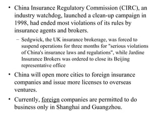 China Insurance Regulatory Commission (CIRC), an industry watchdog, launched a clean-up campaign in 1998, had ended most violations of its rules by insurance agents and brokers. Sedgwick, the UK insurance brokerage, was forced to suspend operations for three months for "serious violations of China's insurance laws and regulations", while Jardine Insurance Brokers was ordered to close its Beijing representative office China will open more cities to foreign insurance companies and issue more licenses to overseas ventures.  Currently,  foreign  companies are permitted to do business only in Shanghai and Guangzhou.  