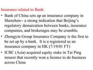 Insurance related to Bank: Bank of China sets up an insurance company in Shenzhen-- a strong indication that Beijing’s regulatory demarcation between banks, insurance companies, and brokerages may be crumble. Zhongyin Group Insurance Company is the first to be set up by a bank.  It is a registered as an insurance company in HK (7/19/01 FT) ICBC (Asia) acquired equity stake in Tai Ping insurer that recently won a licence to do business across China 