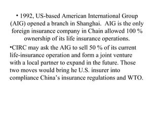 1992, US-based American International Group (AIG) opened a branch in Shanghai.  AIG is the only foreign insurance company in Chain allowed 100 % ownership of its life insurance operations. CIRC may ask the AIG to sell 50 % of its current life-insurance operation and form a joint venture with a local partner to expand in the future. Those two moves would bring he U.S. insurer into compliance China’s insurance regulations and WTO. 