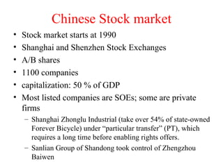 Chinese Stock market Stock market starts at 1990 Shanghai and Shenzhen Stock Exchanges A/B shares 1100 companies capitalization: 50 % of GDP Most listed companies are SOEs; some are private firms  Shanghai Zhonglu Industrial (take over 54% of state-owned Forever Bicycle) under “particular transfer” (PT), which requires a long time before enabling rights offers. Sanlian Group of Shandong took control of Zhengzhou Baiwen 