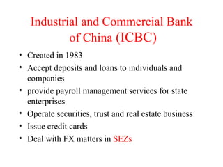 Industrial and Commercial Bank  of China   (ICBC) Created in 1983 Accept deposits and loans to individuals and companies provide payroll management services for state enterprises Operate securities, trust and real estate business Issue credit cards Deal with FX matters in  SEZs 
