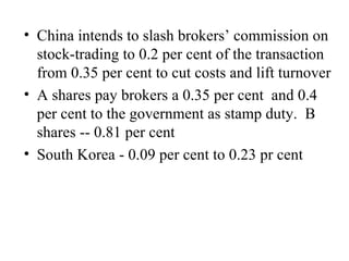 China intends to slash brokers’ commission on stock-trading to 0.2 per cent of the transaction from 0.35 per cent to cut costs and lift turnover A shares pay brokers a 0.35 per cent  and 0.4 per cent to the government as stamp duty.  B shares -- 0.81 per cent South Korea - 0.09 per cent to 0.23 pr cent 