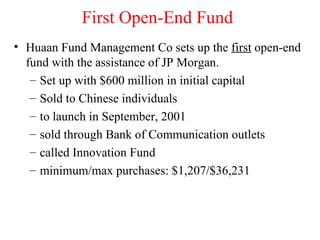 First Open-End Fund Huaan Fund Management Co sets up the  first  open-end fund with the assistance of JP Morgan. Set up with $600 million in initial capital Sold to Chinese individuals to launch in September, 2001 sold through Bank of Communication outlets called Innovation Fund minimum/max purchases: $1,207/$36,231 