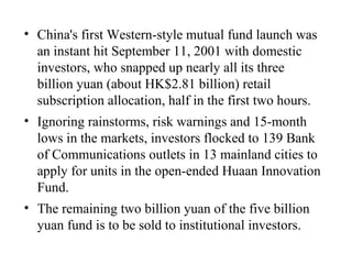China's first Western-style mutual fund launch was an instant hit September 11, 2001 with domestic investors, who snapped up nearly all its three billion yuan (about HK$2.81 billion) retail subscription allocation, half in the first two hours.  Ignoring rainstorms, risk warnings and 15-month lows in the markets, investors flocked to 139 Bank of Communications outlets in 13 mainland cities to apply for units in the open-ended Huaan Innovation Fund.  The remaining two billion yuan of the five billion yuan fund is to be sold to institutional investors.  