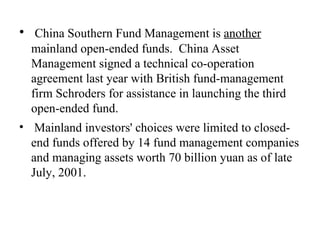 China Southern Fund Management is  another  mainland open-ended funds.  China Asset Management signed a technical co-operation agreement last year with British fund-management firm Schroders for assistance in launching the third open-ended fund. Mainland investors' choices were limited to closed-end funds offered by 14 fund management companies and managing assets worth 70 billion yuan as of late July, 2001.  