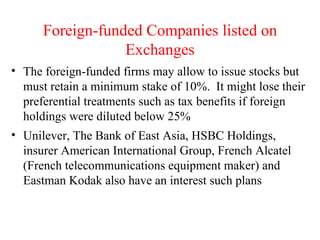 Foreign-funded Companies listed on Exchanges The foreign-funded firms may allow to issue stocks but must retain a minimum stake of 10%.  It might lose their preferential treatments such as tax benefits if foreign holdings were diluted below 25% Unilever, The Bank of East Asia, HSBC Holdings, insurer American International Group, French Alcatel (French telecommunications equipment maker) and Eastman Kodak also have an interest such plans 