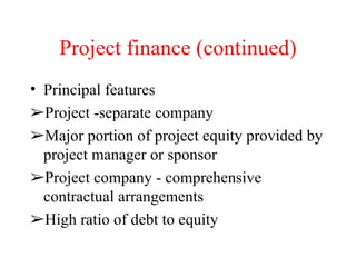 Project finance (continued) Principal features  Project -separate company  Major portion of project equity provided by project manager or sponsor  Project company - comprehensive contractual arrangements  High ratio of debt to equity  