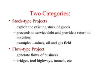 Two Categories : Stock-type Projects exploit the existing stock of goods proceeds to service debt and provide a return to investors examples --mines, oil and gas field Flow-type Project generate flows of business bridges, tool highways, tunnels, etc 