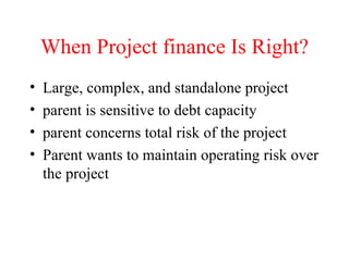When Project finance Is Right? Large, complex, and standalone project parent is sensitive to debt capacity parent concerns total risk of the project Parent wants to maintain operating risk over the project 