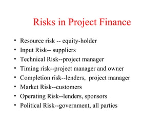 Risks in Project Finance Resource risk -- equity-holder Input Risk-- suppliers Technical Risk--project manager Timing risk--project manager and owner Completion risk--lenders,  project manager Market Risk--customers Operating Risk--lenders, sponsors Political Risk--government, all parties 