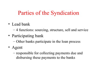 Parties of the Syndication Lead bank 4 functions: sourcing, structure, sell and service Participating bank Other banks participate in the loan process Agent responsible for collecting payments due and disbursing these payments to the banks 