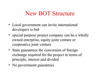 New BOT Structure Local government can invite international developers to bid special purpose project company can be a wholly owned enterprise, equity joint venture or cooperative joint venture State guarantees the conversion of foreign exchange required for the project in terms of principle, interest and divided No government guarantees 