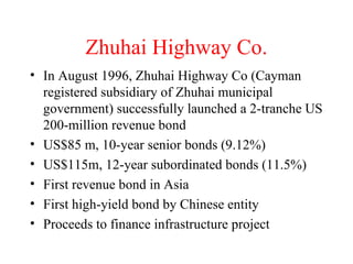 Zhuhai Highway Co. In August 1996, Zhuhai Highway Co (Cayman registered subsidiary of Zhuhai municipal government) successfully launched a 2-tranche US 200-million revenue bond US$85 m, 10-year senior bonds (9.12%) US$115m, 12-year subordinated bonds (11.5%) First revenue bond in Asia First high-yield bond by Chinese entity Proceeds to finance infrastructure project 
