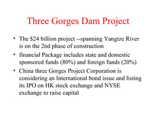 Three Gorges Dam Project The $24 billion project --spanning Yangtze River is on the 2nd phase of construction financial Package includes state and domestic sponsored funds (80%) and foreign funds (20%) China three Gorges Project Corporation is considering an International bond issue and listing its IPO on HK stock exchange and NYSE exchange to raise capital 