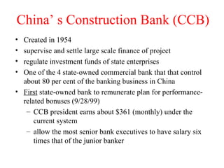 China’ s Construction Bank (CCB) Created in 1954 supervise and settle large scale finance of project regulate investment funds of state enterprises One of the 4 state-owned commercial bank that that control about 80 per cent of the banking business in China First  state-owned bank to remunerate plan for performance-related bonuses (9/28/99) CCB president earns about $361 (monthly) under the current system allow the most senior bank executives to have salary six times that of the junior banker 