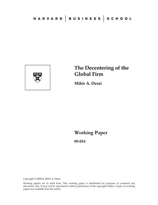 The Decentering of the
                                               Global Firm
                                               Mihir A. Desai




                                               Working Paper
                                               09-054




Copyright © 2008 by Mihir A. Desai
Working papers are in draft form. This working paper is distributed for purposes of comment and
discussion only. It may not be reproduced without permission of the copyright holder. Copies of working
papers are available from the author.
 