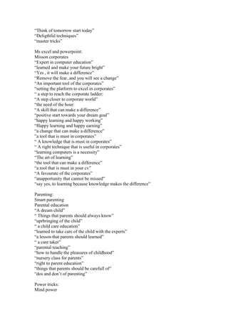 “Think of tomorrow start today”
“Deligthful techniques”
“master tricks”

Ms excel and powerpoint:
Misson corporates
“Expert in computer education”
“learned and make your future bright”
“Yes , it will make a difference”
“Remove the fear..and you will see a change”
“An important tool of the corporates”
“setting the platform to excel in corporates”
“ a step to reach the corporate ladder:
“A step closer to corporate world”
“the need of the hour:
“A skill that can make a difference”
“positive start towards your dream goal”
“happy learning and happy working”
“Happy learning and happy earning”
“a change that can make a difference”
”a tool that is must in corporates”
“ A knowledge that is must in corporates”
“ A right technique that is useful in corporates”
“learning computers is a necessity”
“The art of learning”
“the tool that can make a difference”
“a tool that is must in your cv”
“A favourate of the corporates”
“anapportunity that cannot be missed”
“say yes, to learning because knowledge makes the difference”

Parenting:
Smart parenting
Parental education
“A dream child”
“ Things that parents should always know”
“uprbringing of the child”
“ a child care education”
“learned to take care of the child with the experts”
“a lesson that parents should learned”
“ a care taker”
“parental teaching”
“how to handle the pleasures of childhood”
“nursery class for parents”
“right to parent education”
“things that parents should be carefull of”
“dos and don’t of parenting”

Power tricks:
Mind power
 