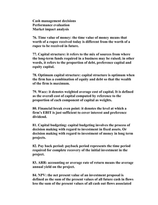 Cash management decisions
Performance evaluation
Market impact analysis

76. Time value of money: the time value of money means that
worth of a rupee received today is different from the worth of a
rupee to be received in future.

77. Capital structure: it refers to the mix of sources from where
the long-term funds required in a business may be raised; in other
words, it refers to the proportion of debt, preference capital and
equity capital.

78. Optimum capital structure: capital structure is optimum when
the firm has a combination of equity and debt so that the wealth
of the firm is maximum.

79. Wacc: it denotes weighted average cost of capital. It is defined
as the overall cost of capital computed by reference to the
proportion of each component of capital as weights.

80. Financial break even point: it denotes the level at which a
firm’s EBIT is just sufficient to cover interest and preference
dividend.

81. Capital budgeting: capital budgeting involves the process of
decision making with regard to investment in fixed assets. Or
decision making with regard to investment of money in long term
projects.

82. Pay back period: payback period represents the time period
required for complete recovery of the initial investment in the
project.

83. ARR: accounting or average rate of return means the average
annual yield on the project.

84. NPV: the net present value of an investment proposal is
defined as the sum of the present values of all future cash in flows
less the sum of the present values of all cash out flows associated
 