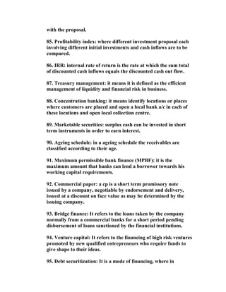 with the proposal.

85. Profitability index: where different investment proposal each
involving different initial investments and cash inflows are to be
compared.

86. IRR: internal rate of return is the rate at which the sum total
of discounted cash inflows equals the discounted cash out flow.

87. Treasury management: it means it is defined as the efficient
management of liquidity and financial risk in business.

88. Concentration banking: it means identify locations or places
where customers are placed and open a local bank a/c in each of
these locations and open local collection centre.

89. Marketable securities: surplus cash can be invested in short
term instruments in order to earn interest.

90. Ageing schedule: in a ageing schedule the receivables are
classified according to their age.

91. Maximum permissible bank finance (MPBF): it is the
maximum amount that banks can lend a borrower towards his
working capital requirements.

92. Commercial paper: a cp is a short term promissory note
issued by a company, negotiable by endorsement and delivery,
issued at a discount on face value as may be determined by the
issuing company.

93. Bridge finance: It refers to the loans taken by the company
normally from a commercial banks for a short period pending
disbursement of loans sanctioned by the financial institutions.

94. Venture capital: It refers to the financing of high risk ventures
promoted by new qualified entrepreneurs who require funds to
give shape to their ideas.

95. Debt securitization: It is a mode of financing, where in
 