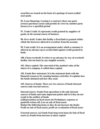 securities are issued on the basis of a package of assets (called
asset pool).

96. Lease financing: Leasing is a contract where one party
(owner) purchases assets and permits its views by another party
(lessee) over a specified period

97. Trade Credit: It represents credit granted by suppliers of
goods, in the normal course of business.

98. Over draft: Under this facility a fixed limit is granted within
which the borrower allowed to overdraw from his account.

99. Cash credit: It is an arrangement under which a customer is
allowed an advance up to certain limit against credit granted by
bank.

100. Clean overdraft: It refers to an advance by way of overdraft
facility, but not back by any tangible security.

101. Share capital: The sum total of the nominal value of the
shares of a company is called share capital.

102. Funds flow statement: It is the statement deals with the
financial resources for running business activities. It explains how
the funds obtained and how they used.

103. Sources of funds: There are two sources of funds Internal
sources and external sources.

Internal source: Funds from operations is the only internal
sources of funds and some important points add to it they do not
result in the outflow of funds
(a)Depreciation on fixed assets (b) Preliminary expenses or
goodwill written off, Loss on sale of fixed assets
Deduct the following items as they do not increase the funds:
Profit on sale of fixed assets, profit on revaluation of fixed assets

External sources: (a) Funds from long term loans (b) Sale of fixed
assets (c) Funds from increase in share capital
 
