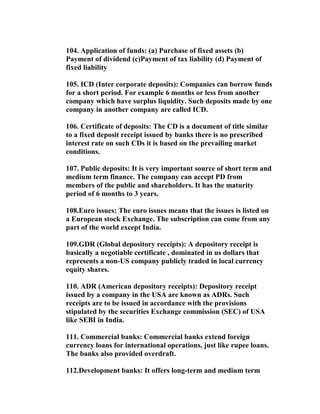 104. Application of funds: (a) Purchase of fixed assets (b)
Payment of dividend (c)Payment of tax liability (d) Payment of
fixed liability

105. ICD (Inter corporate deposits): Companies can borrow funds
for a short period. For example 6 months or less from another
company which have surplus liquidity. Such deposits made by one
company in another company are called ICD.

106. Certificate of deposits: The CD is a document of title similar
to a fixed deposit receipt issued by banks there is no prescribed
interest rate on such CDs it is based on the prevailing market
conditions.

107. Public deposits: It is very important source of short term and
medium term finance. The company can accept PD from
members of the public and shareholders. It has the maturity
period of 6 months to 3 years.

108.Euro issues: The euro issues means that the issues is listed on
a European stock Exchange. The subscription can come from any
part of the world except India.

109.GDR (Global depository receipts): A depository receipt is
basically a negotiable certificate , dominated in us dollars that
represents a non-US company publicly traded in local currency
equity shares.

110. ADR (American depository receipts): Depository receipt
issued by a company in the USA are known as ADRs. Such
receipts are to be issued in accordance with the provisions
stipulated by the securities Exchange commission (SEC) of USA
like SEBI in India.

111. Commercial banks: Commercial banks extend foreign
currency loans for international operations, just like rupee loans.
The banks also provided overdraft.

112.Development banks: It offers long-term and medium term
 