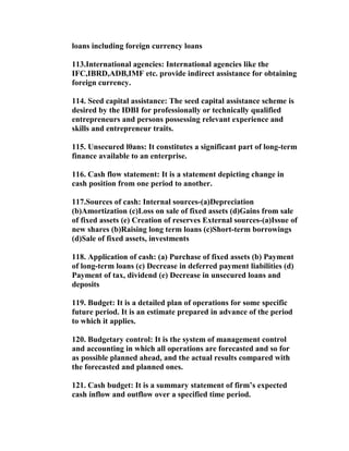 loans including foreign currency loans

113.International agencies: International agencies like the
IFC,IBRD,ADB,IMF etc. provide indirect assistance for obtaining
foreign currency.

114. Seed capital assistance: The seed capital assistance scheme is
desired by the IDBI for professionally or technically qualified
entrepreneurs and persons possessing relevant experience and
skills and entrepreneur traits.

115. Unsecured l0ans: It constitutes a significant part of long-term
finance available to an enterprise.

116. Cash flow statement: It is a statement depicting change in
cash position from one period to another.

117.Sources of cash: Internal sources-(a)Depreciation
(b)Amortization (c)Loss on sale of fixed assets (d)Gains from sale
of fixed assets (e) Creation of reserves External sources-(a)Issue of
new shares (b)Raising long term loans (c)Short-term borrowings
(d)Sale of fixed assets, investments

118. Application of cash: (a) Purchase of fixed assets (b) Payment
of long-term loans (c) Decrease in deferred payment liabilities (d)
Payment of tax, dividend (e) Decrease in unsecured loans and
deposits

119. Budget: It is a detailed plan of operations for some specific
future period. It is an estimate prepared in advance of the period
to which it applies.

120. Budgetary control: It is the system of management control
and accounting in which all operations are forecasted and so for
as possible planned ahead, and the actual results compared with
the forecasted and planned ones.

121. Cash budget: It is a summary statement of firm’s expected
cash inflow and outflow over a specified time period.
 