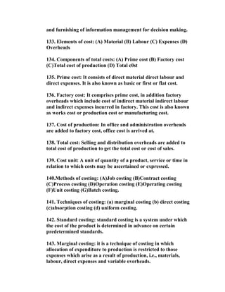 and furnishing of information management for decision making.

133. Elements of cost: (A) Material (B) Labour (C) Expenses (D)
Overheads

134. Components of total costs: (A) Prime cost (B) Factory cost
(C)Total cost of production (D) Total c0st

135. Prime cost: It consists of direct material direct labour and
direct expenses. It is also known as basic or first or flat cost.

136. Factory cost: It comprises prime cost, in addition factory
overheads which include cost of indirect material indirect labour
and indirect expenses incurred in factory. This cost is also known
as works cost or production cost or manufacturing cost.

137. Cost of production: In office and administration overheads
are added to factory cost, office cost is arrived at.

138. Total cost: Selling and distribution overheads are added to
total cost of production to get the total cost or cost of sales.

139. Cost unit: A unit of quantity of a product, service or time in
relation to which costs may be ascertained or expressed.

140.Methods of costing: (A)Job costing (B)Contract costing
(C)Process costing (D)Operation costing (E)Operating costing
(F)Unit costing (G)Batch costing.

141. Techniques of costing: (a) marginal costing (b) direct costing
(c)absorption costing (d) uniform costing.

142. Standard costing: standard costing is a system under which
the cost of the product is determined in advance on certain
predetermined standards.

143. Marginal costing: it is a technique of costing in which
allocation of expenditure to production is restricted to those
expenses which arise as a result of production, i.e., materials,
labour, direct expenses and variable overheads.
 