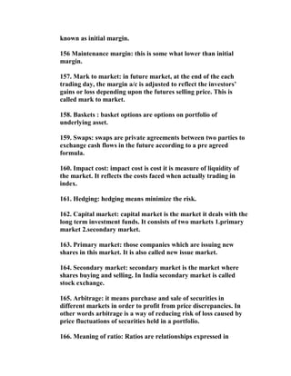 known as initial margin.

156 Maintenance margin: this is some what lower than initial
margin.

157. Mark to market: in future market, at the end of the each
trading day, the margin a/c is adjusted to reflect the investors’
gains or loss depending upon the futures selling price. This is
called mark to market.

158. Baskets : basket options are options on portfolio of
underlying asset.

159. Swaps: swaps are private agreements between two parties to
exchange cash flows in the future according to a pre agreed
formula.

160. Impact cost: impact cost is cost it is measure of liquidity of
the market. It reflects the costs faced when actually trading in
index.

161. Hedging: hedging means minimize the risk.

162. Capital market: capital market is the market it deals with the
long term investment funds. It consists of two markets 1.primary
market 2.secondary market.

163. Primary market: those companies which are issuing new
shares in this market. It is also called new issue market.

164. Secondary market: secondary market is the market where
shares buying and selling. In India secondary market is called
stock exchange.

165. Arbitrage: it means purchase and sale of securities in
different markets in order to profit from price discrepancies. In
other words arbitrage is a way of reducing risk of loss caused by
price fluctuations of securities held in a portfolio.

166. Meaning of ratio: Ratios are relationships expressed in
 