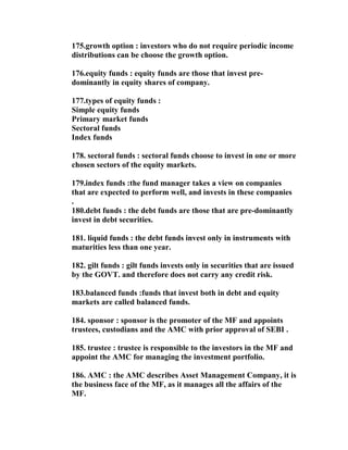 175.growth option : investors who do not require periodic income
distributions can be choose the growth option.

176.equity funds : equity funds are those that invest pre-
dominantly in equity shares of company.

177.types of equity funds :
Simple equity funds
Primary market funds
Sectoral funds
Index funds

178. sectoral funds : sectoral funds choose to invest in one or more
chosen sectors of the equity markets.

179.index funds :the fund manager takes a view on companies
that are expected to perform well, and invests in these companies
.
180.debt funds : the debt funds are those that are pre-dominantly
invest in debt securities.

181. liquid funds : the debt funds invest only in instruments with
maturities less than one year.

182. gilt funds : gilt funds invests only in securities that are issued
by the GOVT. and therefore does not carry any credit risk.

183.balanced funds :funds that invest both in debt and equity
markets are called balanced funds.

184. sponsor : sponsor is the promoter of the MF and appoints
trustees, custodians and the AMC with prior approval of SEBI .

185. trustee : trustee is responsible to the investors in the MF and
appoint the AMC for managing the investment portfolio.

186. AMC : the AMC describes Asset Management Company, it is
the business face of the MF, as it manages all the affairs of the
MF.
 