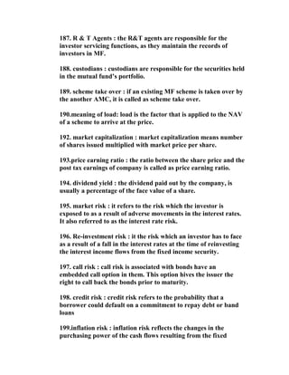 187. R & T Agents : the R&T agents are responsible for the
investor servicing functions, as they maintain the records of
investors in MF.

188. custodians : custodians are responsible for the securities held
in the mutual fund’s portfolio.

189. scheme take over : if an existing MF scheme is taken over by
the another AMC, it is called as scheme take over.

190.meaning of load: load is the factor that is applied to the NAV
of a scheme to arrive at the price.

192. market capitalization : market capitalization means number
of shares issued multiplied with market price per share.

193.price earning ratio : the ratio between the share price and the
post tax earnings of company is called as price earning ratio.

194. dividend yield : the dividend paid out by the company, is
usually a percentage of the face value of a share.

195. market risk : it refers to the risk which the investor is
exposed to as a result of adverse movements in the interest rates.
It also referred to as the interest rate risk.

196. Re-investment risk : it the risk which an investor has to face
as a result of a fall in the interest rates at the time of reinvesting
the interest income flows from the fixed income security.

197. call risk : call risk is associated with bonds have an
embedded call option in them. This option hives the issuer the
right to call back the bonds prior to maturity.

198. credit risk : credit risk refers to the probability that a
borrower could default on a commitment to repay debt or band
loans

199.inflation risk : inflation risk reflects the changes in the
purchasing power of the cash flows resulting from the fixed
 