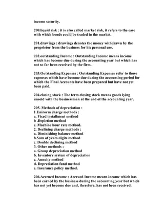 income security.

200.liquid risk : it is also called market risk, it refers to the ease
with which bonds could be traded in the market.

201.drawings : drawings denotes the money withdrawn by the
proprietor from the business for his personal use.

202.outstanding Income : Outstanding Income means income
which has become due during the accounting year but which has
not so far been received by the firm.

203.Outstanding Expenses : Outstanding Expenses refer to those
expenses which have become due during the accounting period for
which the Final Accounts have been prepared but have not yet
been paid.

204.closing stock : The term closing stock means goods lying
unsold with the businessman at the end of the accounting year.

205. Methods of depreciation :
1.Unirorm charge methods :
a. Fixed installment method
b .Depletion method
c. Machine hour rate method.
2. Declining charge methods :
a. Diminishing balance method
b.Sum of years digits method
c. Double declining method
3. Other methods :
a. Group depreciation method
b. Inventory system of depreciation
c. Annuity method
d. Depreciation fund method
e. Insurance policy method.

206.Accrued Income : Accrued Income means income which has
been earned by the business during the accounting year but which
has not yet become due and, therefore, has not been received.
 