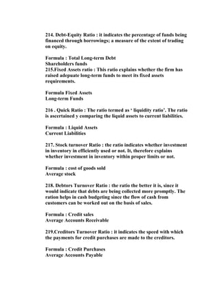 214. Debt-Equity Ratio : it indicates the percentage of funds being
financed through borrowings; a measure of the extent of trading
on equity.

Formula : Total Long-term Debt
Shareholders funds
215.Fixed Assets ratio : This ratio explains whether the firm has
raised adepuate long-term funds to meet its fixed assets
requirements.

Formula Fixed Assets
Long-term Funds

216 . Quick Ratio : The ratio termed as ‘ liquidity ratio’. The ratio
is ascertained y comparing the liquid assets to current liabilities.

Formula : Liquid Assets
Current Liabilities

217. Stock turnover Ratio : the ratio indicates whether investment
in inventory in efficiently used or not. It, therefore explains
whether investment in inventory within proper limits or not.

Formula : cost of goods sold
Average stock

218. Debtors Turnover Ratio : the ratio the better it is, since it
would indicate that debts are being collected more promptly. The
ration helps in cash budgeting since the flow of cash from
customers can be worked out on the basis of sales.

Formula : Credit sales
Average Accounts Receivable

219.Creditors Turnover Ratio : it indicates the speed with which
the payments for credit purchases are made to the creditors.

Formula : Credit Purchases
Average Accounts Payable
 