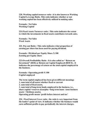220. Working capital turnover ratio : it is also known as Working
Capital Leverage Ratio. This ratio indicates whether or not
working capital has been effectively utilized in making sales.

Formula : Net Sales
Working Capital

221.Fixed Assets Turnover ratio : This ratio indicates the extent
to which the investments in fixed assets contributes towards sales.

Formula : Net Sales
Fixed Assets

222 .Pay-out Ratio : This ratio indicates what proportion of
earning per share has been used for paying dividend.

Formula : Dividend per Equity Share X 100
Earning per Equity share

223.Overall Profitability Ratio : It is also called as “ Return on
Investment” (ROI) or Return on Capital Employed (ROCE) . It
indicates the percentage of return on the total capital employed in
the business.

Formula : Operating profit X 100
Capital employed

The term capital employed has been given different meanings
1. sum total of all assets whether fixed or current
2. sum total of fixed assets,
3. sum total of long-term funds employed in the business, i.e.,
share capital +reserves &surplus +long term loans –(non business
assets + fictitious assets).
Operating profit means ‘profit before interest and tax’

224 . Fixed Interest Cover ratio : the ratio is very important from
the lender’s point of view. It indicates whether the business would
earn sufficient profits to pay periodically the interest charges.
 